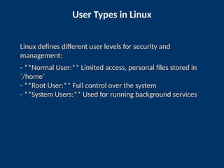 User Types in Linux
Linux defines different user levels for security and
management:
- **Normal User:** Limited access, personal files stored in
`/home`
- **Root User:** Full control over the system
- **System Users:** Used for running background services
 