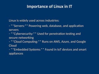 Importance of Linux in IT
Linux is widely used across industries:
- **Servers:** Powering web, database, and application
servers
- **Cybersecurity:** Used for penetration testing and
secure networking
- **Cloud Computing:** Runs on AWS, Azure, and Google
Cloud
- **Embedded Systems:** Found in IoT devices and smart
appliances
 