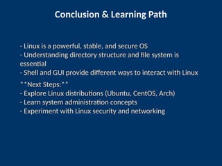 Conclusion & Learning Path
- Linux is a powerful, stable, and secure OS
- Understanding directory structure and file system is
essential
- Shell and GUI provide different ways to interact with Linux
**Next Steps:**
- Explore Linux distributions (Ubuntu, CentOS, Arch)
- Learn system administration concepts
- Experiment with Linux security and networking
 