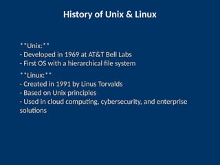 History of Unix & Linux
**Unix:**
- Developed in 1969 at AT&T Bell Labs
- First OS with a hierarchical file system
**Linux:**
- Created in 1991 by Linus Torvalds
- Based on Unix principles
- Used in cloud computing, cybersecurity, and enterprise
solutions
 