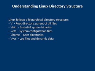 Understanding Linux Directory Structure
Linux follows a hierarchical directory structure:
- `/` - Root directory, parent of all files
- `/bin` - Essential system binaries
- `/etc` - System configuration files
- `/home` - User directories
- `/var` - Log files and dynamic data
 