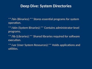 Deep Dive: System Directories
**/bin (Binaries):** Stores essential programs for system
operation.
**/sbin (System Binaries):** Contains administrator-level
programs.
**/lib (Libraries):** Shared libraries required for software
execution.
**/usr (User System Resources):** Holds applications and
utilities.
 