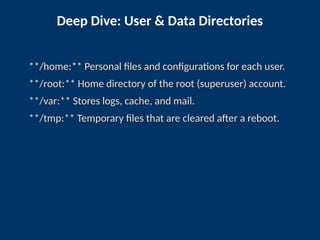 Deep Dive: User & Data Directories
**/home:** Personal files and configurations for each user.
**/root:** Home directory of the root (superuser) account.
**/var:** Stores logs, cache, and mail.
**/tmp:** Temporary files that are cleared after a reboot.
 