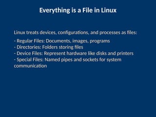 Everything is a File in Linux
Linux treats devices, configurations, and processes as files:
- Regular Files: Documents, images, programs
- Directories: Folders storing files
- Device Files: Represent hardware like disks and printers
- Special Files: Named pipes and sockets for system
communication
 
