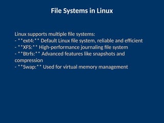 File Systems in Linux
Linux supports multiple file systems:
- **ext4:** Default Linux file system, reliable and efficient
- **XFS:** High-performance journaling file system
- **Btrfs:** Advanced features like snapshots and
compression
- **Swap:** Used for virtual memory management
 