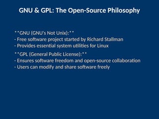 GNU & GPL: The Open-Source Philosophy
**GNU (GNU's Not Unix):**
- Free software project started by Richard Stallman
- Provides essential system utilities for Linux
**GPL (General Public License):**
- Ensures software freedom and open-source collaboration
- Users can modify and share software freely
 