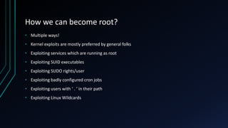 How we can become root?
• Multiple ways!
• Kernel exploits are mostly preferred by general folks
• Exploiting services which are running as root
• Exploiting SUID executables
• Exploiting SUDO rights/user
• Exploiting badly configured cron jobs
• Exploiting users with ‘ . ’ in their path
• Exploiting Linux Wildcards
 