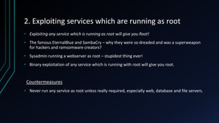 2. Exploiting services which are running as root
• Exploiting any service which is running as root will give you Root!
• The famous EternalBlue and SambaCry – why they were so dreaded and was a superweapon
for hackers and ramsomware creators?
• Sysadmin running a webserver as root – stupidest thing ever!
• Binary exploitation of any service which is running with root will give you root.
Countermeasures
• Never run any service as root unless really required, especially web, database and file servers.
 