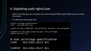 4. Exploiting sudo rights/user
• Admin can either give you complete root access through SUDO or give SUDO access to certain
commands.
• It is defined in /etc/sudoers file
 