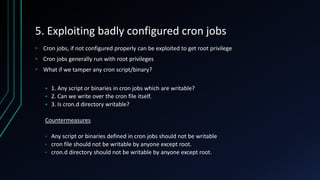 5. Exploiting badly configured cron jobs
• Cron jobs, if not configured properly can be exploited to get root privilege
• Cron jobs generally run with root privileges
• What if we tamper any cron script/binary?
 1. Any script or binaries in cron jobs which are writable?
 2. Can we write over the cron file itself.
 3. Is cron.d directory writable?
Countermeasures
• Any script or binaries defined in cron jobs should not be writable
• cron file should not be writable by anyone except root.
• cron.d directory should not be writable by anyone except root.
 