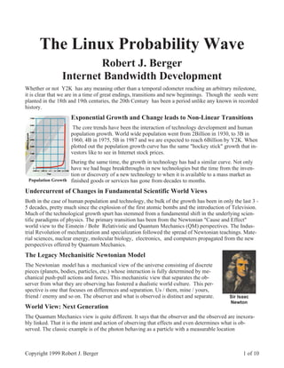 The Linux Probability Wave
                        Robert J. Berger
                Internet Bandwidth Development
Whether or not Y2K has any meaning other than a temporal odometer reaching an arbitrary milestone,
it is clear that we are in a time of great endings, transitions and new beginnings. Though the seeds were
planted in the 18th and 19th centuries, the 20th Century has been a period unlike any known in recorded
history.
                    Exponential Growth and Change leads to Non-Linear Transitions
                     The core trends have been the interaction of technology development and human
                    population growth. World wide population went from 2Billion in 1930, to 3B in
                    1960, 4B in 1975, 5B in 1987 and we are expected to reach 6Billion by Y2K. When
                    plotted out the population growth curve has the same "hockey stick" growth that in-
                    vestors like to see in Internet stock prices.
                   During the same time, the growth in technology has had a similar curve. Not only
                   have we had huge breakthroughs in new technologies but the time from the inven-
                   tion or discovery of a new technology to when it is available to a mass market as
 Population Growth finished goods or services has gone from decades to months.

Undercurrent of Changes in Fundamental Scientific World Views
Both in the case of human population and technology, the bulk of the growth has been in only the last 3 -
5 decades, pretty much since the explosion of the first atomic bombs and the introduction of Television.
Much of the technological growth spurt has stemmed from a fundamental shift in the underlying scien-
tific paradigms of physics. The primary transition has been from the Newtonian "Cause and Effect"
world view to the Einstein / Bohr Relativistic and Quantum Mechanics (QM) perspectives. The Indus-
trial Revolution of mechanization and specialization followed the spread of Newtonian teachings. Mate-
rial sciences, nuclear energy, molecular biology, electronics, and computers propagated from the new
perspectives offered by Quantum Mechanics.
The Legacy Mechanisitic Newtonian Model
The Newtonian model has a mechanical view of the universe consisting of discrete
pieces (planets, bodies, particles, etc.) whose interaction is fully determined by me-
chanical push-pull actions and forces. This mechanistic view that separates the ob-
server from what they are observing has fostered a dualistic world culture. This per-
spective is one that focuses on differences and separation. Us / them, mine / yours,
friend / enemy and so on. The observer and what is observed is distinct and separate.       Sir Isaac
                                                                                            Newton
World View: Next Generation
The Quantum Mechanics view is quite different. It says that the observer and the observed are inexora-
bly linked. That it is the intent and action of observing that effects and even determines what is ob-
served. The classic example is of the photon behaving as a particle with a measurable location



Copyright 1999 Robert J. Berger                                                                   1 of 10
 