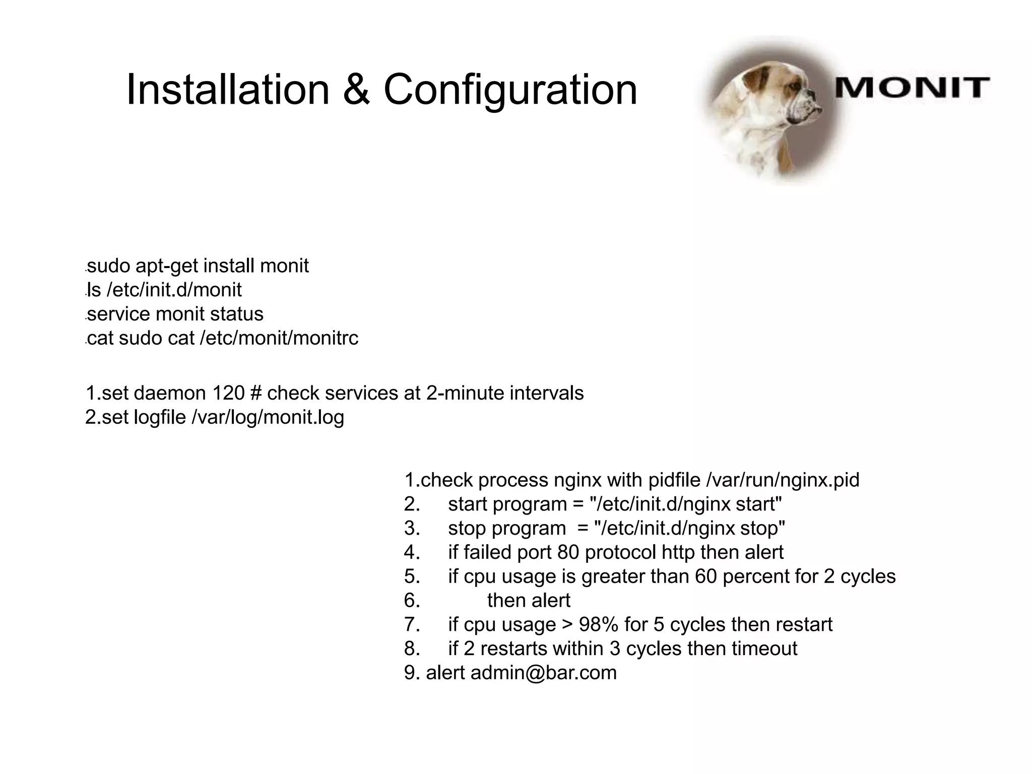 •sudo apt-get install monit
•ls /etc/init.d/monit
•service monit status
•cat sudo cat /etc/monit/monitrc
1.set daemon 120 # check services at 2-minute intervals
2.set logfile /var/log/monit.log
1.check process nginx with pidfile /var/run/nginx.pid
2. start program = "/etc/init.d/nginx start"
3. stop program = "/etc/init.d/nginx stop"
4. if failed port 80 protocol http then alert
5. if cpu usage is greater than 60 percent for 2 cycles
6. then alert
7. if cpu usage > 98% for 5 cycles then restart
8. if 2 restarts within 3 cycles then timeout
9. alert admin@bar.com
Installation & Configuration
 