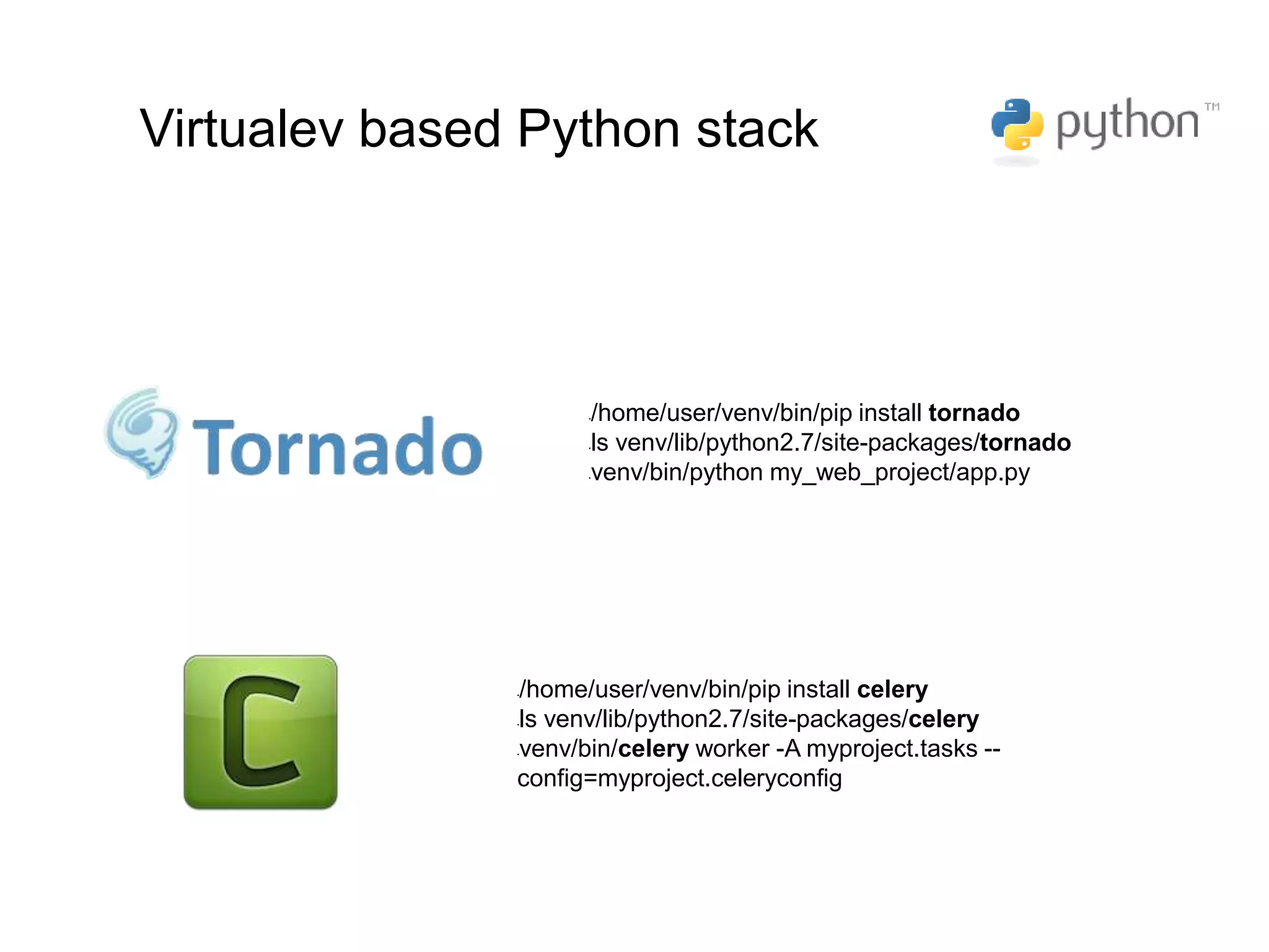 •/home/user/venv/bin/pip install tornado
•ls venv/lib/python2.7/site-packages/tornado
•venv/bin/python my_web_project/app.py
•/home/user/venv/bin/pip install celery
•ls venv/lib/python2.7/site-packages/celery
•venv/bin/celery worker -A myproject.tasks --
config=myproject.celeryconfig
Virtualev based Python stack
 