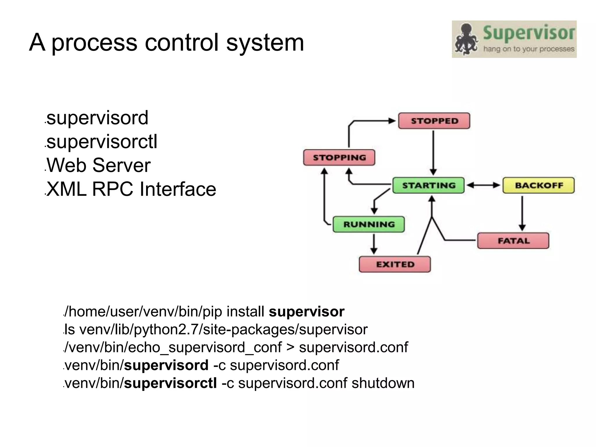 A process control system
•supervisord
•supervisorctl
•Web Server
•XML RPC Interface
•/home/user/venv/bin/pip install supervisor
•ls venv/lib/python2.7/site-packages/supervisor
•/venv/bin/echo_supervisord_conf > supervisord.conf
•venv/bin/supervisord -c supervisord.conf
•venv/bin/supervisorctl -c supervisord.conf shutdown
 