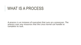 WHAT IS A PROCESS 
A process is an instance of execution that runs on a processor. The 
process uses any resources that the Linux kernel can handle to 
complete its task. 
 