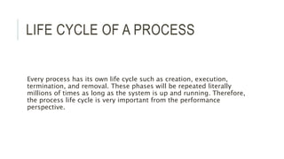 LIFE CYCLE OF A PROCESS 
Every process has its own life cycle such as creation, execution, 
termination, and removal. These phases will be repeated literally 
millions of times as long as the system is up and running. Therefore, 
the process life cycle is very important from the performance 
perspective. 
 