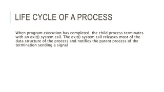 LIFE CYCLE OF A PROCESS 
When program execution has completed, the child process terminates 
with an exit() system call. The exit() system call releases most of the 
data structure of the process and notifies the parent process of the 
termination sending a signal 
 
