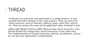 THREAD 
A thread is an execution unit generated in a single process. It runs 
parallel with other threads in the same proc...