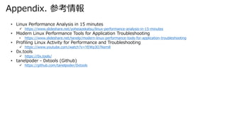 Appendix. ο
? Linux Performance Analysis in 15 minutes
? /yoheiazekatsu/linux-performance-analysis-in-15-minutes
? Modern Linux Performance Tools for Application Troubleshooting
? /tanelp/modern-linux-performance-tools-for-application-troubleshooting
? Profiling Linux Activity for Performance and Troubleshooting
? https://www.youtube.com/watch?v=YEWp3O7Kem8
? 0x.tools
? https://0x.tools/
? tanelpoder - 0xtools (Github)
? https://github.com/tanelpoder/0xtools
 