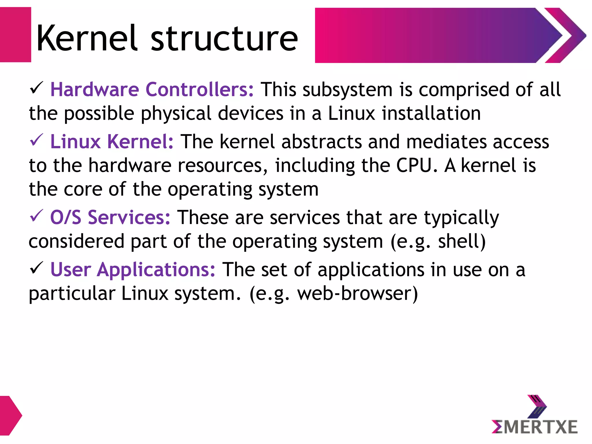Kernel structure
 Hardware Controllers: This subsystem is comprised of all
the possible physical devices in a Linux installation
 Linux Kernel: The kernel abstracts and mediates access
to the hardware resources, including the CPU. A kernel is
the core of the operating system
 O/S Services: These are services that are typically
considered part of the operating system (e.g. shell)
 User Applications: The set of applications in use on a
particular Linux system. (e.g. web-browser)
 