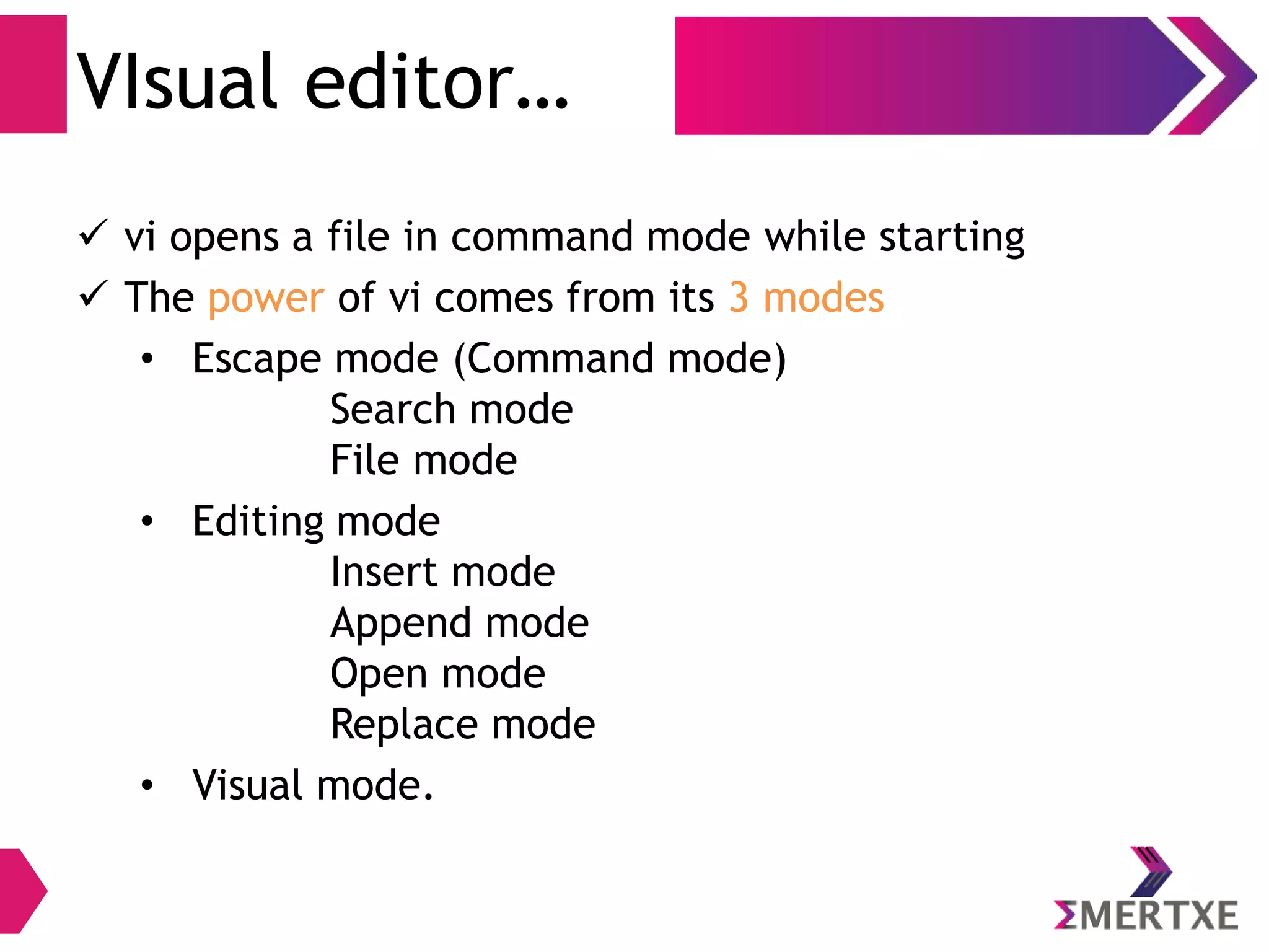 VIsual editor…
 vi opens a file in command mode while starting
 The power of vi comes from its 3 modes
• Escape mode (Command mode)
Search mode
File mode
• Editing mode
Insert mode
Append mode
Open mode
Replace mode
• Visual mode.
 