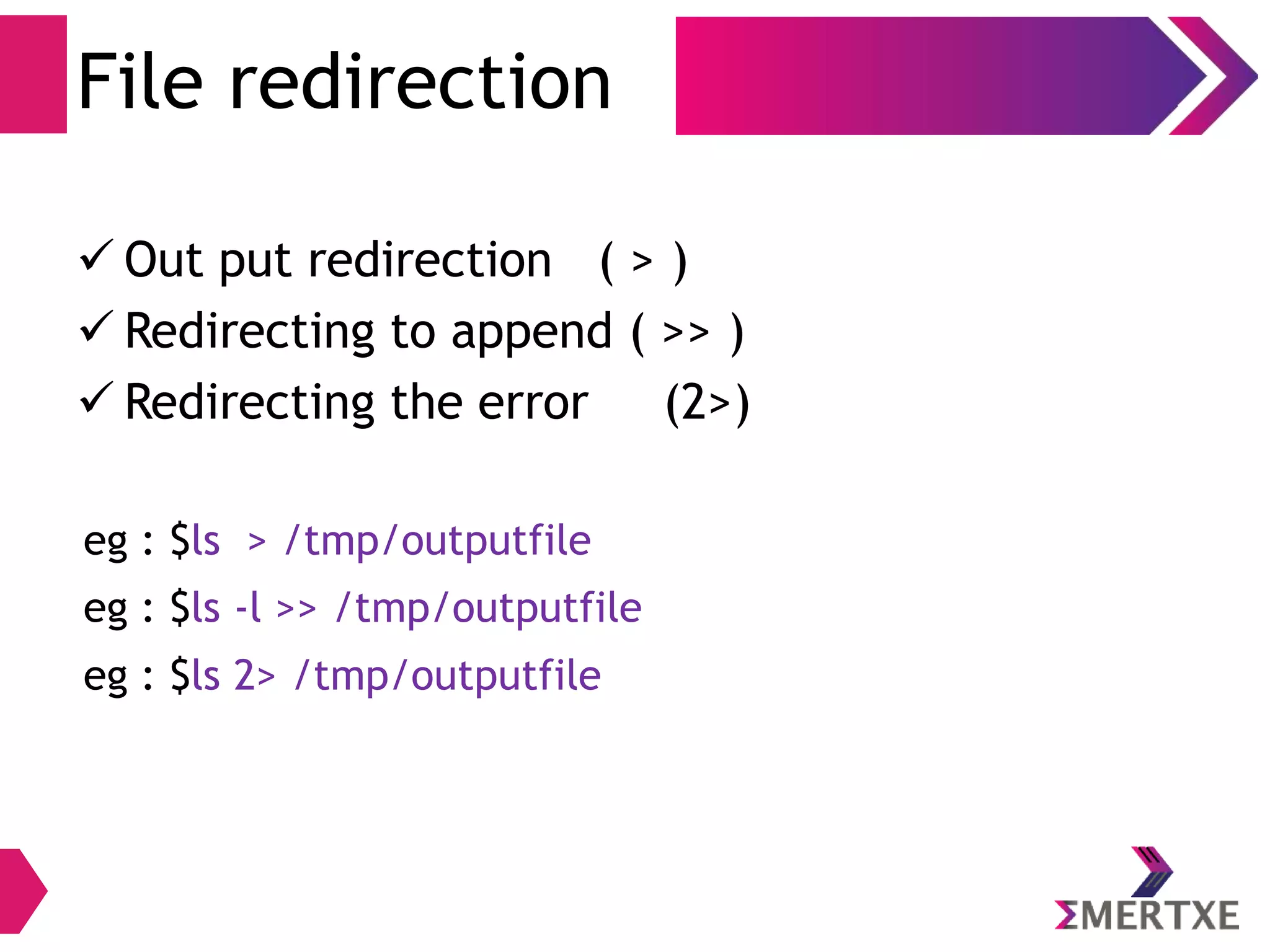 File redirection
 Out put redirection ( > )
 Redirecting to append ( >> )
 Redirecting the error (2>)
eg : $ls > /tmp/outputfile
eg : $ls -l >> /tmp/outputfile
eg : $ls 2> /tmp/outputfile
 