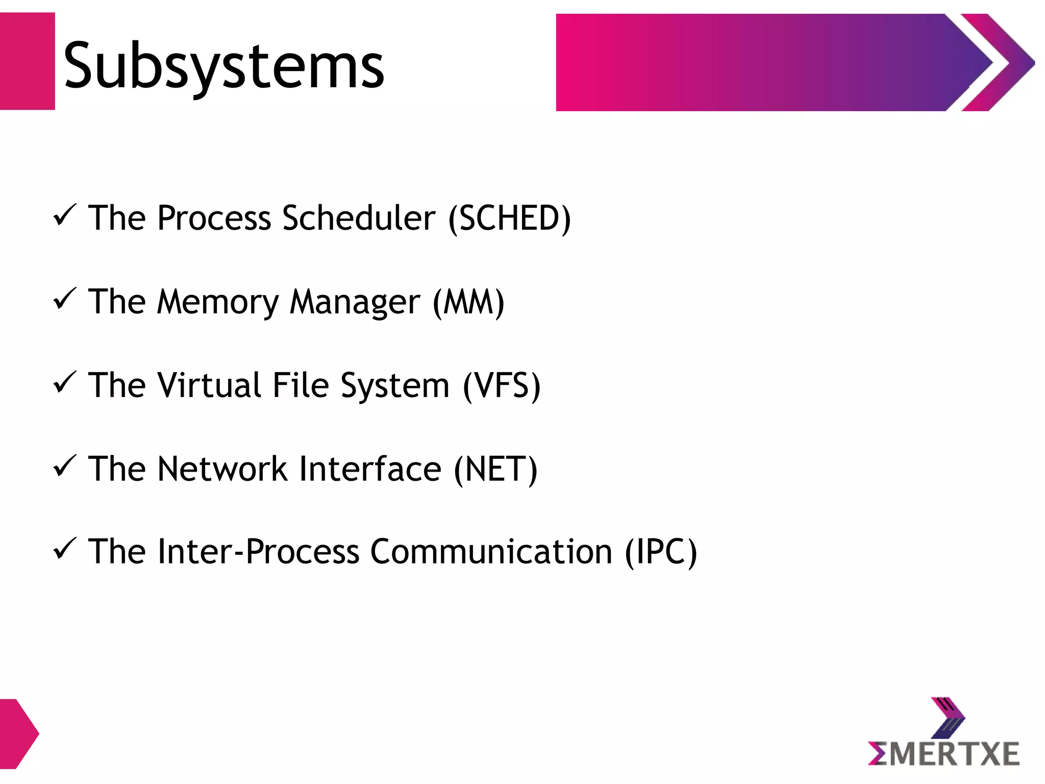 Subsystems
 The Process Scheduler (SCHED)
 The Memory Manager (MM)
 The Virtual File System (VFS)
 The Network Interface (NET)
 The Inter-Process Communication (IPC)
 