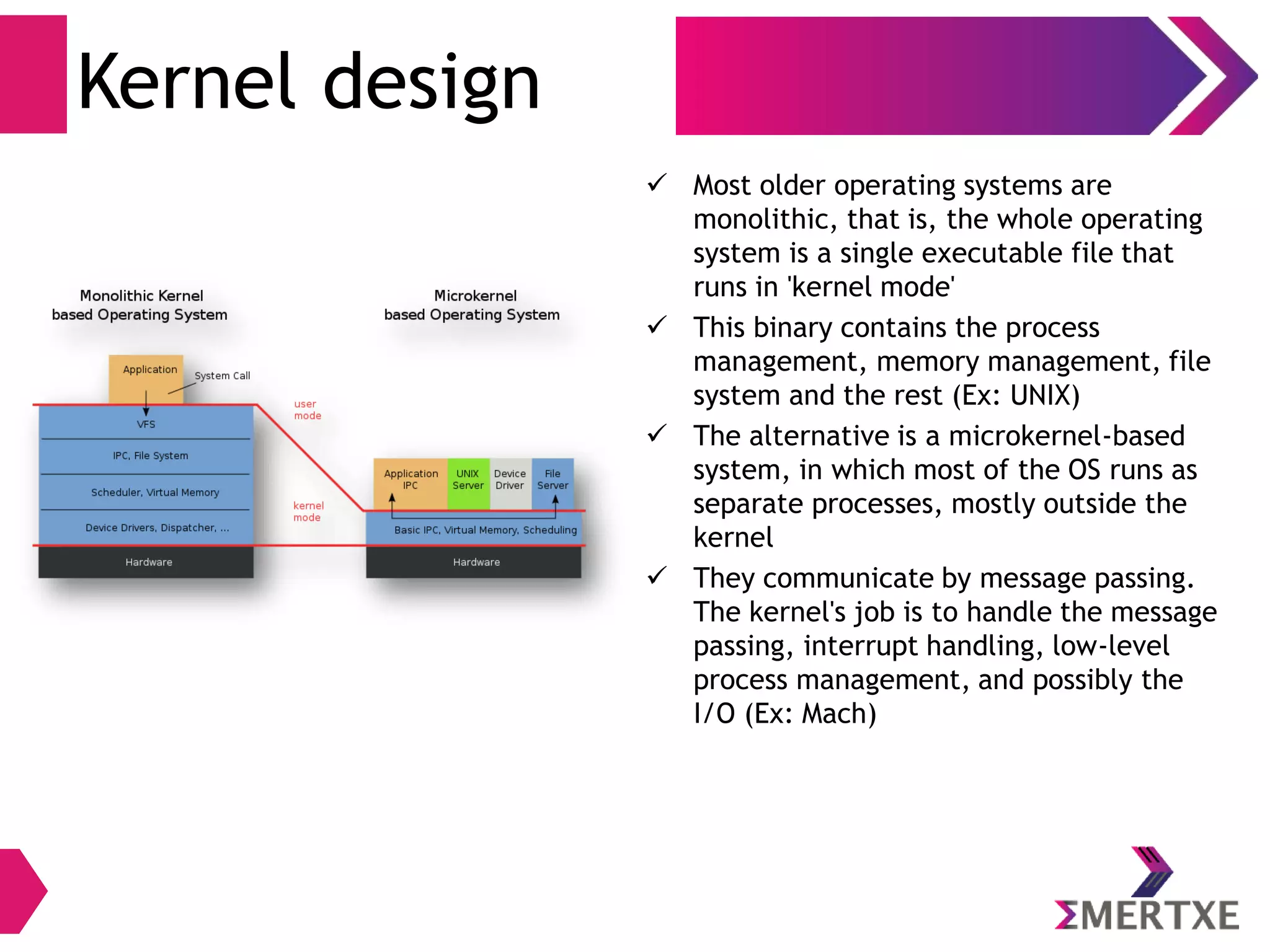 Kernel design
 Most older operating systems are
monolithic, that is, the whole operating
system is a single executable file that
runs in 'kernel mode'
 This binary contains the process
management, memory management, file
system and the rest (Ex: UNIX)
 The alternative is a microkernel-based
system, in which most of the OS runs as
separate processes, mostly outside the
kernel
 They communicate by message passing.
The kernel's job is to handle the message
passing, interrupt handling, low-level
process management, and possibly the
I/O (Ex: Mach)
 
