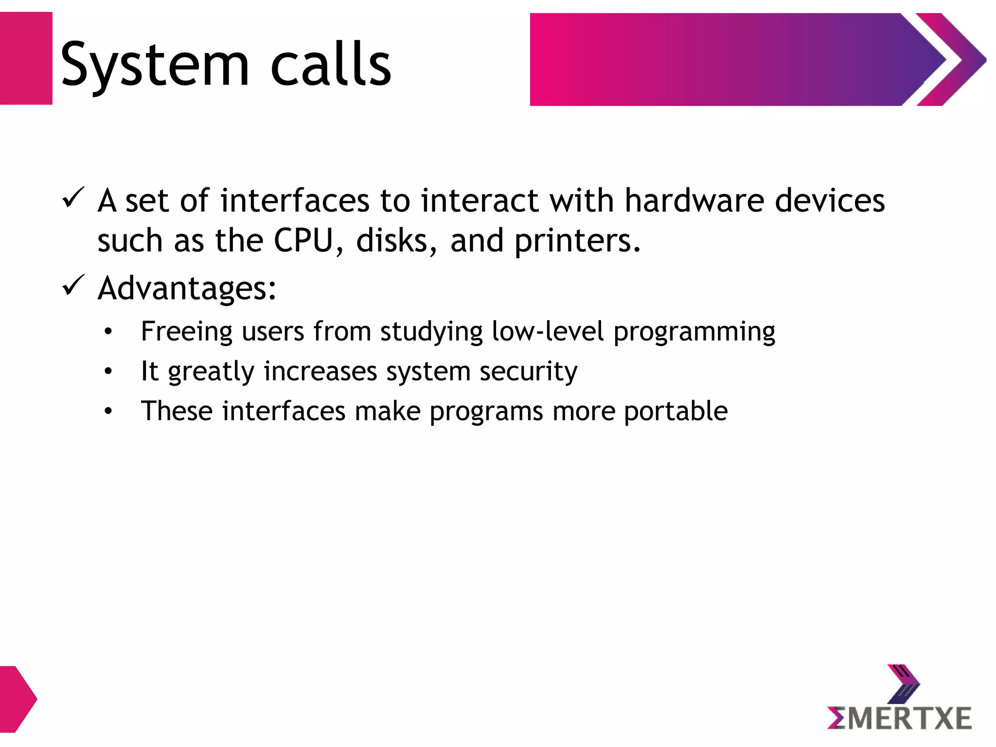 System calls
 A set of interfaces to interact with hardware devices
such as the CPU, disks, and printers.
 Advantages:
• Freeing users from studying low-level programming
• It greatly increases system security
• These interfaces make programs more portable
 