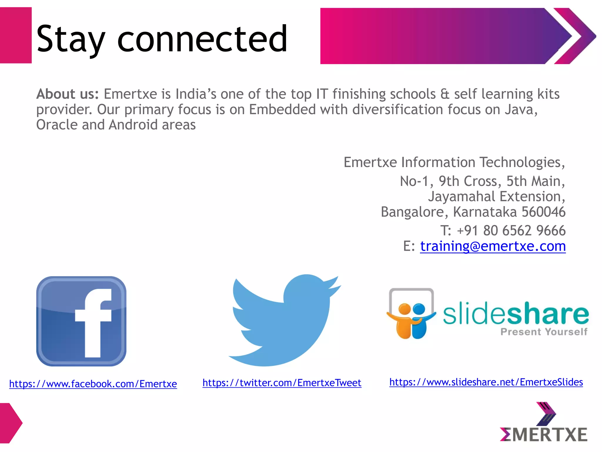 Stay connected
About us: Emertxe is India’s one of the top IT finishing schools & self learning kits
provider. Our primary focus is on Embedded with diversification focus on Java,
Oracle and Android areas
Emertxe Information Technologies,
No-1, 9th Cross, 5th Main,
Jayamahal Extension,
Bangalore, Karnataka 560046
T: +91 80 6562 9666
E: training@emertxe.com
https://www.facebook.com/Emertxe https://twitter.com/EmertxeTweet https://www.slideshare.net/EmertxeSlides
 