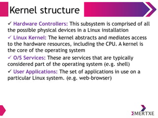 Kernel structure
 Hardware Controllers: This subsystem is comprised of all
the possible physical devices in a Linux installation
 Linux Kernel: The kernel abstracts and mediates access
to the hardware resources, including the CPU. A kernel is
the core of the operating system
 O/S Services: These are services that are typically
considered part of the operating system (e.g. shell)
 User Applications: The set of applications in use on a
particular Linux system. (e.g. web-browser)
 