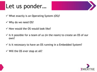 Let us ponder…
 What exactly is an Operating System (OS)?
 Why do we need OS?
 How would the OS would look like?
 Is it possible for a team of us (in the room) to create an OS of our
own?
 Is it necessary to have an OS running in a Embedded System?
 Will the OS ever stop at all?
 