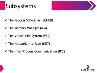 Subsystems
 The Process Scheduler (SCHED)
 The Memory Manager (MM)
 The Virtual File System (VFS)
 The Network Interface (NET)
 The Inter-Process Communication (IPC)
 