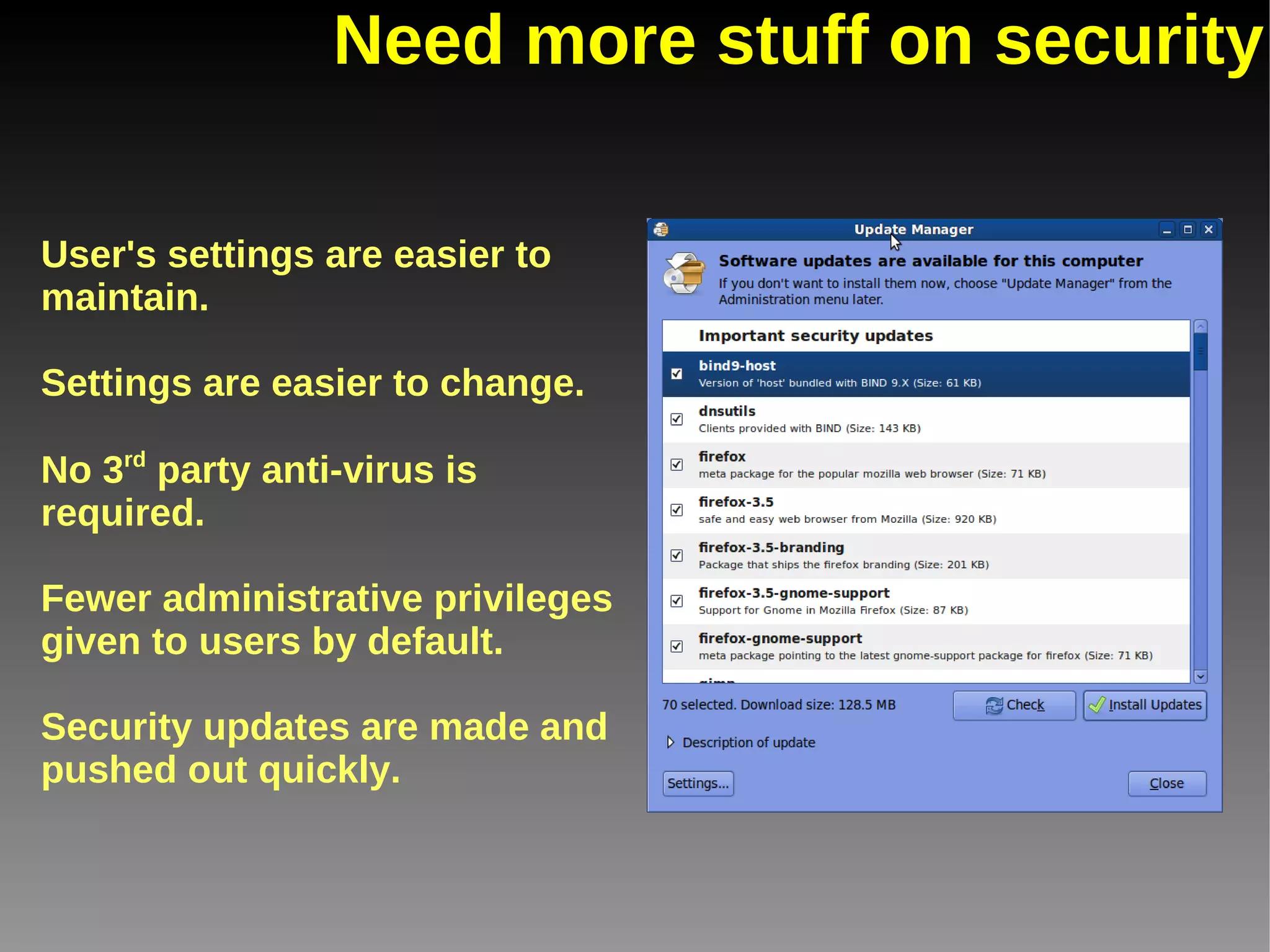 Need more stuff on security User's settings are easier to maintain. Settings are easier to change. No 3 rd  party anti-virus is required. Fewer administrative privileges given to users by default. Security updates are made and pushed out quickly. 