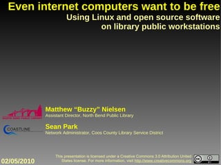 This presentation is licensed under a Creative Commons 3.0 Attribution United States license. For more information, visit  http://www.creativecommons.org Even internet computers want to be free Using Linux and open source software on library public workstations Matthew “Buzzy” Nielsen Assistant Director, North Bend Public Library Sean Park Network Administrator, Coos County Library Service District 02/05/2010 