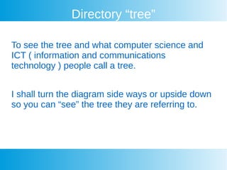 Directory “tree”
To see the tree and what computer science and
ICT ( information and communications
technology ) people call a tree.
I shall turn the diagram side ways or upside down
so you can “see” the tree they are referring to.
 