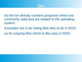 /bin
So the bin directly contains programs which are
commonly used and are related to the operating
system.
Examples are ls for listing files akin to dir in DOS.
cp for copying files which is like copy in DOS.
 