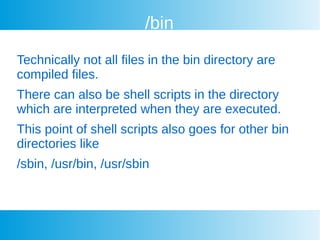 /bin
Technically not all files in the bin directory are
compiled files.
There can also be shell scripts in the directory
which are interpreted when they are executed.
This point of shell scripts also goes for other bin
directories like
/sbin, /usr/bin, /usr/sbin
 
