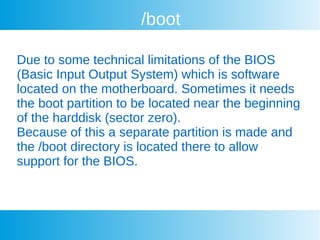 /boot
Due to some technical limitations of the BIOS
(Basic Input Output System) which is software
located on the motherboard. Sometimes it needs
the boot partition to be located near the beginning
of the harddisk (sector zero).
Because of this a separate partition is made and
the /boot directory is located there to allow
support for the BIOS.
 