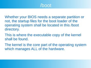 /boot
Whether your BIOS needs a separate partition or
not, the startup files for the boot loader of the
operating system shall be located in this /boot
directory.
This is where the executable copy of the kernel
shall be found.
The kernel is the core part of the operating system
which manages ALL of the hardware.
 