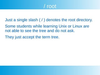 / root
Just a single slash ( / ) denotes the root directory.
Some students while learning Unix or Linux are
not able to see the tree and do not ask.
They just accept the term tree.
 