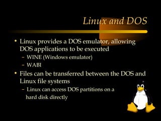 Linux and DOS
• Linux provides a DOS emulator, allowing
  DOS applications to be executed
  – WINE (Windows emulator)
  – WABI
• Files can be transferred between the DOS and
  Linux file systems
  – Linux can access DOS partitions on a
    hard disk directly
 