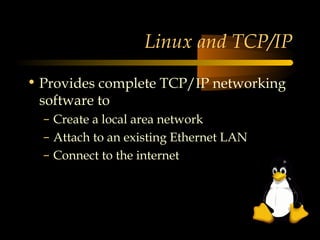 Linux and TCP/IP

• Provides complete TCP/IP networking
  software to
  – Create a local area network
  – Attach to an existing Ethernet LAN
  – Connect to the internet
 