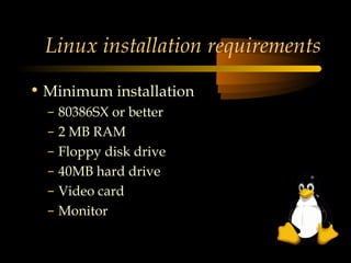 Linux installation requirements

• Minimum installation
  –   80386SX or better
  –   2 MB RAM
  –   Floppy disk drive
  –   40MB hard drive
  –   Video card
  –   Monitor
 