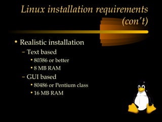 Linux installation requirements
                           (con’t)

• Realistic installation
  – Text based
     • 80386 or better
     • 8 MB RAM
  – GUI based
     • 80486 or Pentium class
     • 16 MB RAM
 