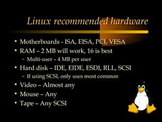 Linux recommended hardware
• Motherboards - ISA, EISA, PCI, VESA
• RAM – 2 MB will work, 16 is best
  – Multi-user – 4 MB per user
• Hard disk – IDE, EIDE, ESDI, RLL, SCSI
  – If using SCSI, only uses most common
• Video – Almost any
• Mouse – Any
• Tape – Any SCSI
 