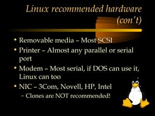 Linux recommended hardware
                        (con’t)

• Removable media – Most SCSI
• Printer – Almost any parallel or serial
  port
• Modem – Most serial, if DOS can use it,
  Linux can too
• NIC – 3Com, Novell, HP, Intel
  – Clones are NOT recommended!
 
