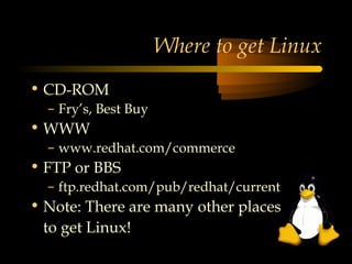 Where to get Linux
• CD-ROM
  – Fry’s, Best Buy
• WWW
  – www.redhat.com/commerce
• FTP or BBS
  – ftp.redhat.com/pub/redhat/current
• Note: There are many other places
  to get Linux!
 