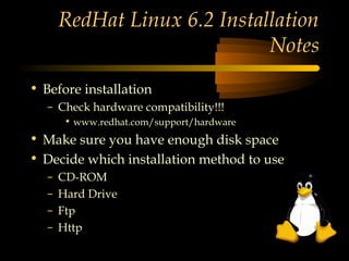 RedHat Linux 6.2 Installation
                              Notes
• Before installation
   – Check hardware compatibility!!!
        • www.redhat.com/support/hardware
• Make sure you have enough disk space
• Decide which installation method to use
   –   CD-ROM
   –   Hard Drive
   –   Ftp
   –   Http
 