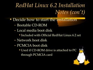 RedHat Linux 6.2 Installation
                  Notes (con’t)
• Decide how to start the installation
  – Bootable CD-ROM
  – Local media boot disk
     • Included with Official RedHat Linux 6.2 set
  – Network boot disk
  – PCMCIA boot disk
     • Used if CD-ROM drive is attached to PC
      through PCMCIA card
 